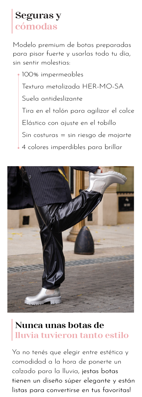 Seguras y cómodas Modelo premium de botas preparadas para pisar fuerte y usarlas todo tu día sin sentir molestias: 100% impermeables Textura metalizada HER-MO-SA Suela antideslizante Tira en el talón para agilizar el calce Elástico con ajuste en el tobillo Sin costuras sin riesgo de mojaste 4 colores imperdibles para brillar